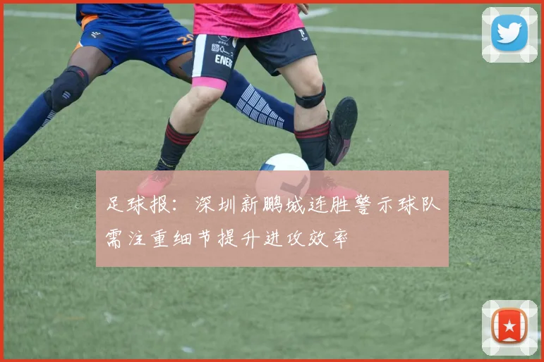 足球报：深圳新鹏城连胜警示球队需注重细节提升进攻效率
