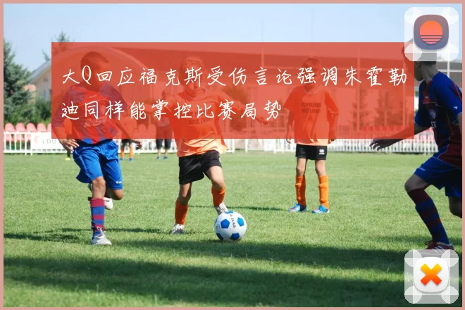 大Q回应福克斯受伤言论强调朱霍勒迪同样能掌控比赛局势