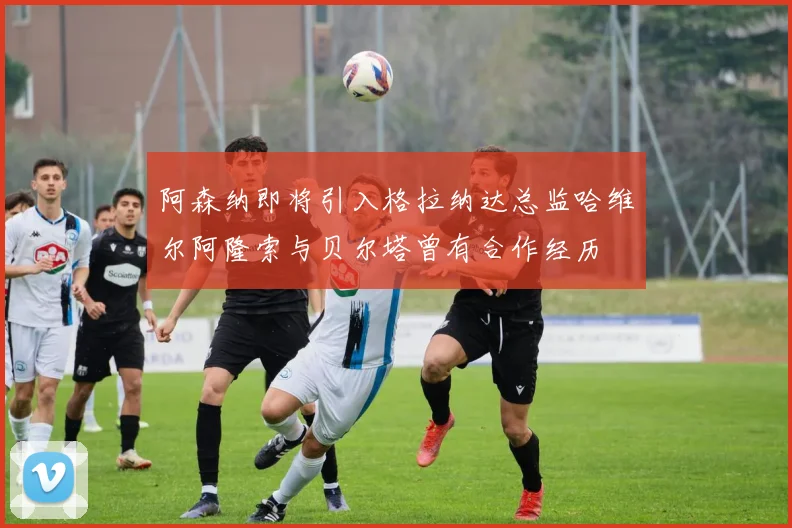 阿森纳即将引入格拉纳达总监哈维尔阿隆索与贝尔塔曾有合作经历