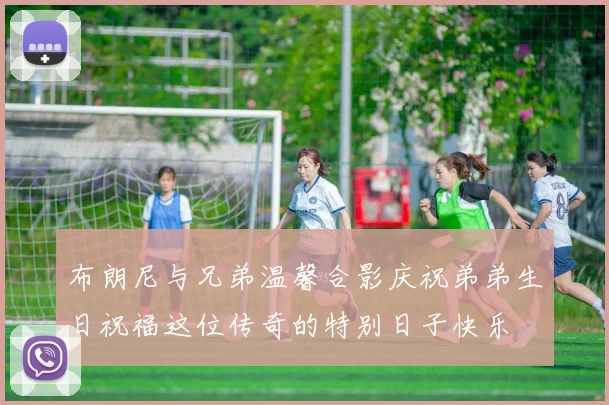 布朗尼与兄弟温馨合影庆祝弟弟生日祝福这位传奇的特别日子快乐