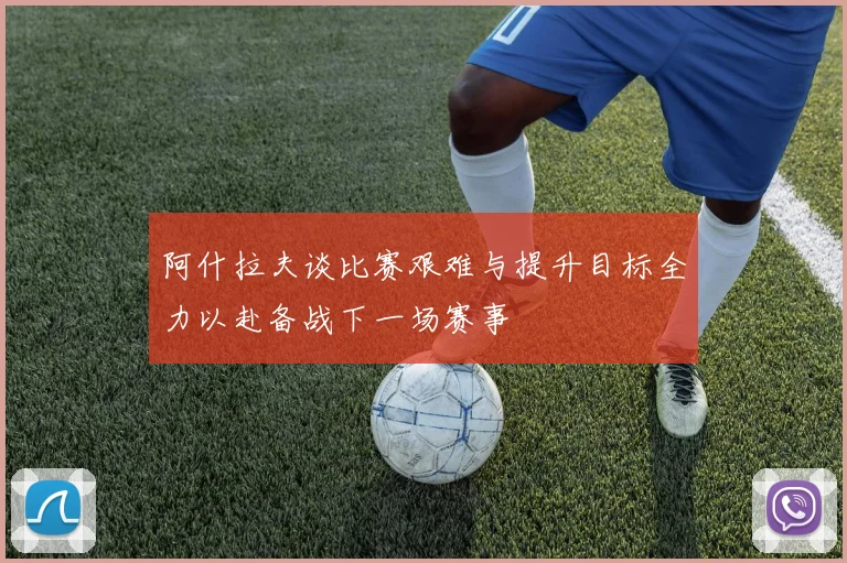 阿什拉夫谈比赛艰难与提升目标全力以赴备战下一场赛事