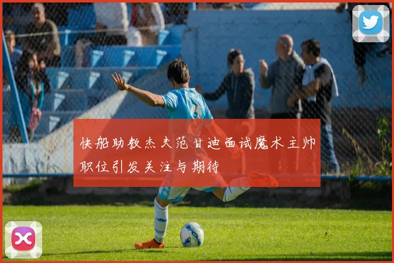 快船助教杰夫范甘迪面试魔术主帅职位引发关注与期待