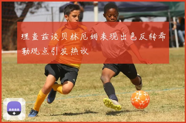 理查兹谈贝林厄姆表现出色反转希勒观点引发热议