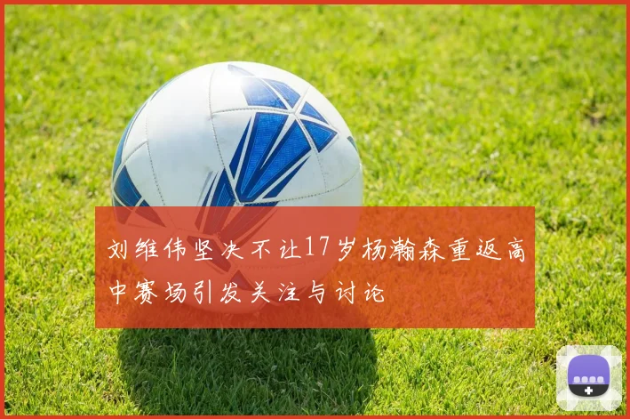 刘维伟坚决不让17岁杨瀚森重返高中赛场引发关注与讨论