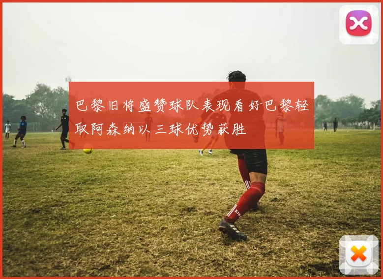 巴黎旧将盛赞球队表现看好巴黎轻取阿森纳以三球优势获胜