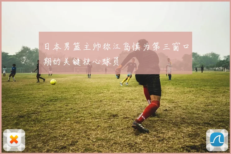 日本男篮主帅称江岛慎为第三窗口期的关键核心球员