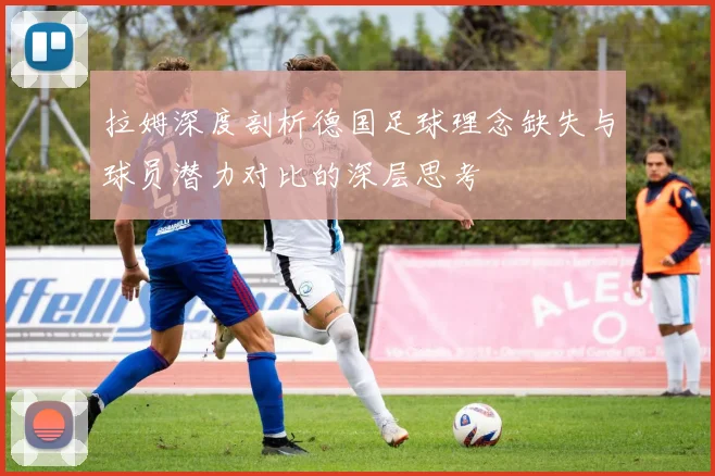 拉姆深度剖析德国足球理念缺失与球员潜力对比的深层思考
