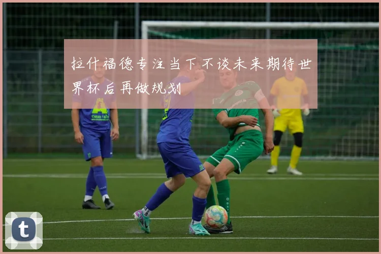 拉什福德专注当下不谈未来期待世界杯后再做规划