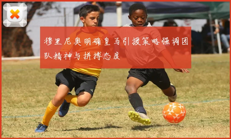穆里尼奥明确皇马引援策略强调团队精神与拼搏态度