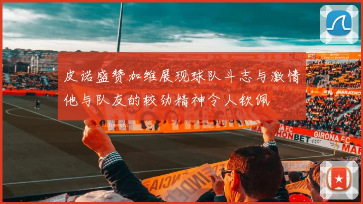 皮诺盛赞加维展现球队斗志与激情他与队友的较劲精神令人钦佩