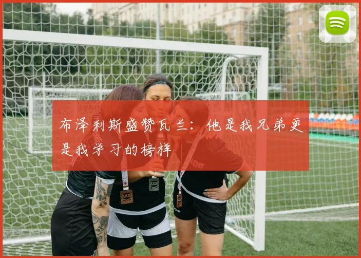 布泽利斯盛赞瓦兰：他是我兄弟更是我学习的榜样