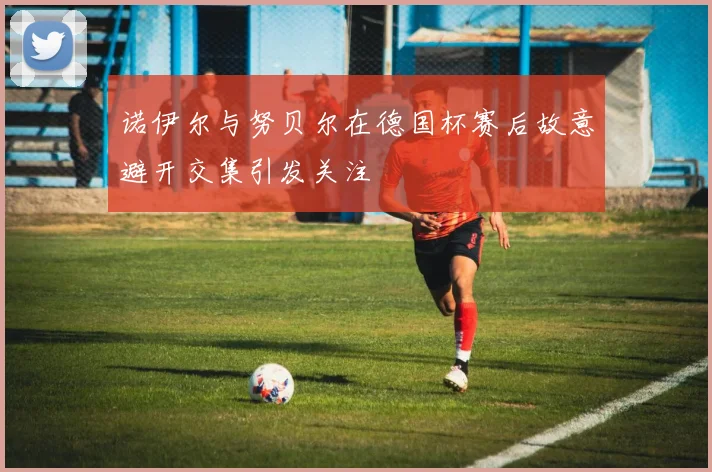 诺伊尔与努贝尔在德国杯赛后故意避开交集引发关注