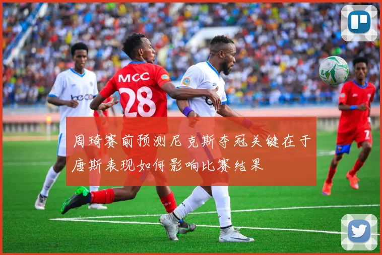周琦赛前预测尼克斯夺冠关键在于唐斯表现如何影响比赛结果