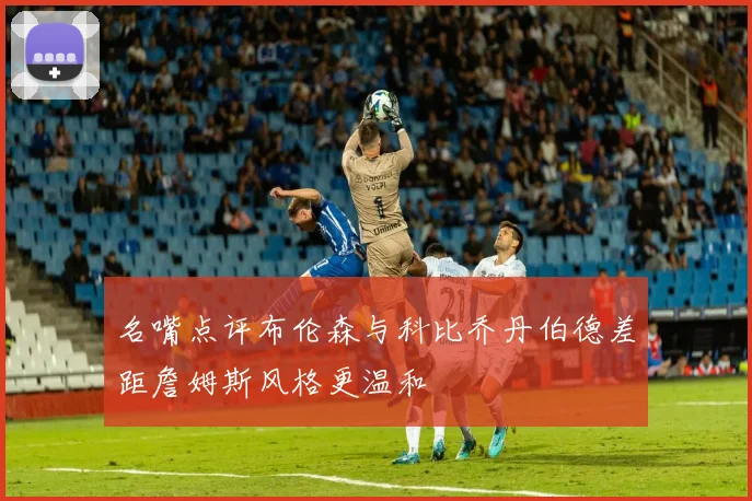 名嘴点评布伦森与科比乔丹伯德差距詹姆斯风格更温和