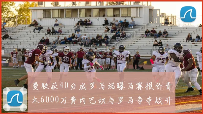 曼联获40分成罗马诺曝马赛报价青木6000万费内巴切与罗马争夺战升级