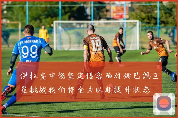伊拉克中场坚定信念面对姆巴佩巨星挑战我们将全力以赴提升状态