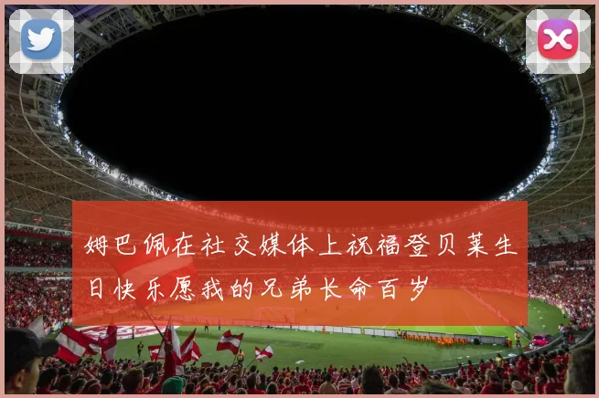 姆巴佩在社交媒体上祝福登贝莱生日快乐愿我的兄弟长命百岁