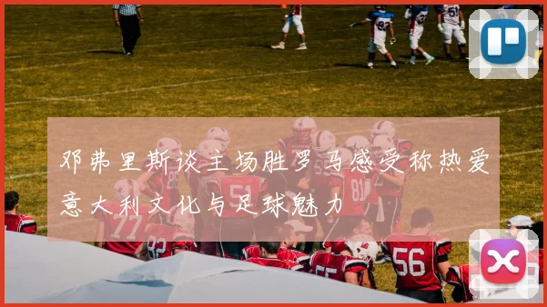 邓弗里斯谈主场胜罗马感受称热爱意大利文化与足球魅力